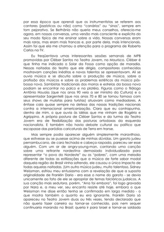 por essa época que aprendi que os instrumentistas se referem aos
cantores (jazzísticos ou não) como “canários” ou “sinos”, sempre em
tom pejorativo. Se Bethânia não queria meus conselhos, oferecia-me
agora, em nossas conversas, uma versão mais consciente e explícita do
seu modo típico de me ensinar sobre a vida. Nossas conversas eram
mais raras, mas eram mais francas e, por parte dela, mais intencionais.
Assim foi que ela me chamou a atenção para o programa de Roberto
Carlos na TV.
      Eu freqüentava umas interessantes sessões semanais de MPB
promovidas por Cléber Santos no Teatro Jovem, no Mourisco. Cléber é
que tinha me indicado o Solar da Fossa como opção de moradia.
Nessas noitadas do teatro que ele dirigia, compositores conhecidos
mostravam canções inéditas e novos talentos se apresentavam. Ali se
ouvia música e se discutia sobre a produção de música, sobre a
profissão dos músicos e sobre os problemas estéticos da música pós-
bossa nova. Sambistas tradicionais dos morros e estrelas da bossa nova
podiam se encontrar no palco e na platéia. Figuras como o filólogo
Antônio Houaiss (que nos anos 90 veio a ser ministro da Cultura) e o
apresentador Sargentelli (que nos anos 70 e 80 se tornou famoso com
seus shows de mulatas para turistas) atuavam como mediadores. A
ênfase caia quase sempre na defesa das nossas tradições nacionais
contra a internacional americanização. Claro que eu contrapunha,
dentro de mim, o que ouvia às idéias que me vinham de Rogério e
Agrippino. A própria postura de Cléber Santos e da turma do Teatro
Jovem era de flexibilização das posturas ortodoxas da esquerda
nacionalista. E também não havia debate cultural ou político que
escapasse das paródias caricaturais de Terra em transe.
      Mas sempre podia aparecer alguém simplesmente maravilhoso,
que estivesse ou se pusesse acima de minhas dúvidas. Um garoto judeu
pernambucano, de cara fechada e cabeça raspada, pareceu ser esse
alguém. Com um ar de angry-young-man, cantando uma canção
sobre uma retirante nordestina demasiado individualizada para
representar “o povo do Nordeste” ou os “pobres”, com uma melodia
diferente de todas as estilizações que a música de forte sabor modal
daquela região do Brasil vinha sofrendo, ele causou o único impacto de
todas aquelas noitadas. (Um outro músico judeu, muito talentoso, Sidney
Weissman, esfriou meu entusiasmo com a revelação de que a suposta
originalidade de Franklin Dario - era esse o nome do garoto - se devia
unicamente ao fato de ele se apropriar de temas folclóricos judaicos. A
sua canção mais sedutora, porém, “Ana foi embora”, foi logo gravada
por Nara e, a meu ver, seu encanto resiste até hoje, embora o que
Weissman me disse então tenha se confirmado em larga medida - o
que mostra também o quanto eu era ignorante. Franklin Dario só
apareceu no Teatro Jovem duas ou três vezes, tendo declarado que
não queria fazer carreira ou tornar-se conhecido, pois nem sequer
continuaria morando no Brasil: queria ir para Israel e tornar-se soldado
 