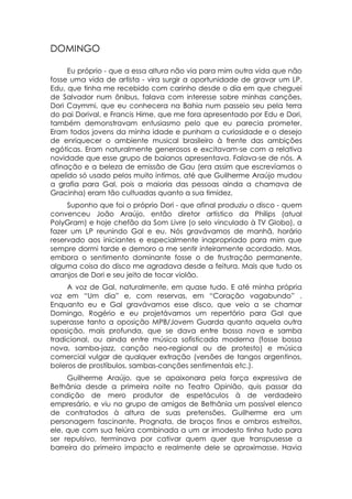 DOMINGO

     Eu próprio - que a essa altura não via para mim outra vida que não
fosse uma vida de artista - vira surgir a oportunidade de gravar um LP.
Edu, que tinha me recebido com carinho desde o dia em que cheguei
de Salvador num ônibus, falava com interesse sobre minhas canções.
Dori Caymmi, que eu conhecera na Bahia num passeio seu pela terra
do pai Dorival, e Francis Hime, que me fora apresentado por Edu e Dori,
também demonstravam entusiasmo pelo que eu parecia prometer.
Eram todos jovens da minha idade e punham a curiosidade e o desejo
de enriquecer o ambiente musical brasileiro à frente das ambições
egóticas. Eram naturalmente generosos e excitavam-se com a relativa
novidade que esse grupo de baianos apresentava. Falava-se de nós. A
afinação e a beleza de emissão de Gau (era assim que escrevíamos o
apelido só usado pelos muito íntimos, até que Guilherme Araújo mudou
a grafia para Gal, pois a maioria das pessoas ainda a chamava de
Gracinha) eram tão cultuadas quanto a sua timidez.
     Suponho que foi o próprio Dori - que afinal produziu o disco - quem
convenceu João Araújo, então diretor artístico da Philips (atual
PolyGram) e hoje chefão da Som Livre (o selo vinculado à TV Globo), a
fazer um LP reunindo Gal e eu. Nós gravávamos de manhã, horário
reservado aos iniciantes e especialmente inapropriado para mim que
sempre dormi tarde e demoro a me sentir inteiramente acordado. Mas,
embora o sentimento dominante fosse o de frustração permanente,
alguma coisa do disco me agradava desde a feitura. Mais que tudo os
arranjos de Dori e seu jeito de tocar violão.
     A voz de Gal, naturalmente, em quase tudo. E até minha própria
voz em “Um dia” e, com reservas, em “Coração vagabundo” .
Enquanto eu e Gal gravávamos esse disco, que veio a se chamar
Domingo, Rogério e eu projetávamos um repertório para Gal que
superasse tanto a oposição MPB/Jovem Guarda quanto aquela outra
oposição, mais profunda, que se dava entre bossa nova e samba
tradicional, ou ainda entre música sofisticada moderna (fosse bossa
nova, samba-jazz, canção neo-regional ou de protesto) e música
comercial vulgar de qualquer extração (versões de tangos argentinos,
boleros de prostíbulos, sambas-canções sentimentais etc.).
     Guilherme Araújo, que se apaixonara pela força expressiva de
Bethânia desde a primeira noite no Teatro Opinião, quis passar da
condição de mero produtor de espetáculos à de verdadeiro
empresário, e viu no grupo de amigos de Bethânia um possível elenco
de contratados à altura de suas pretensões. Guilherme era um
personagem fascinante. Prognata, de braços finos e ombros estreitos,
ele, que com sua feiúra combinada a um ar imodesto tinha tudo para
ser repulsivo, terminava por cativar quem quer que transpusesse a
barreira do primeiro impacto e realmente dele se aproximasse. Havia
 