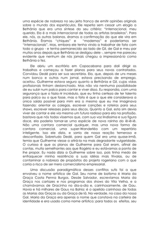 uma espécie de nobreza no seu jeito franco de emitir opiniões originais
sobre o mundo dos espetáculos. Ele repetia sem cessar um elogio a
Bethânia que era uma síntese do seu critério: “Internacional, meu
querido. Ela é a mais internacional de todas as artistas brasileiras”. Para
ele, nós, os outros baianos, éramos a confirmação do que ele vira em
Bethânia. Éramos “chiques” e          “modernos” e poderíamos ser
“internacionais”. Mas, embora ele tenha vindo a trabalhar de fato com
todo o grupo - e tenha permanecido ao lado de Gil, de Gal e meu por
muitos anos depois que Bethânia se desligou dele -, sempre me pareceu
evidente que nenhum de nós jamais chegou a impressioná-lo como
Bethânia o fez.
      Ele abriu um escritório em Copacabana para dali dirigir os
trabalhos e começou a fazer planos para seus novos contratados.
Convidou Dedé para ser sua secretária. Ela, que, depois de uns meses
num banco e outros num jornal, estava precisando de emprego,
aceitou. Guilherme estava seguro quanto a Bethânia e Gil, cujas vidas
profissionais tinham deslanchado. Mas não via nenhuma possibilidade
de eu subir num palco para cantar e viver disso. Eu respondia, com uma
segurança que o fazia rir incrédulo, que eu tinha certeza de ter talento
para palco ou o que fosse, mas o fato é que o que ele considerava a
única saída possível para mim era o mesmo que eu me imaginava
fazendo: orientar os colegas, escrever canções e roteiros para seus
shows, escrever releases para seus discos. Quanto a Gal, esta sim devia
viver de cantar e ele via mesmo um futuro radioso para ela na profissão,
bastava que nós todos víssemos que, com sua voz lindíssima e sua figura
doce, ela poderia tornar-se uma espécie de nova rainha do iê-iê-iê.
Não uma cantora comercial qualquer, mas uma nova forma de
cantora comercial, uma super-Wanderléa com um repertório
inteligente. Isso ele dizia, e sorria de nossa reação temerosa e
desconfiada. Sobretudo Dedé, para quem Gal era uma quase-irmã,
temia que Guilherme viesse a atirá-la na mais degradante vulgaridade.
O curioso é que os planos de Guilherme para Gal eram, afinal de
contas, muito semelhantes aos que Rogério e eu estávamos a ponto de
lhe propor. Eu nada dizia a Guilherme sobre isso, pois tinha medo de
enfraquecer minha resistência a suas idéias mais frívolas, ou de
contaminar a nobreza de propósitos do projeto rogeriano com o que
corria o risco de ser mero comercialismo empresarial.
     Uma discussão paradigmática desses conflitos sutis foi a que
envolveu o nome artístico de Gal. Seu nome de batismo é Maria da
Graça Costa Penna Burgos. Desde Salvador, escrevíamos Maria da
Graça nos cartazes e nos programas dos shows do Vila Velha, e a
chamávamos de Gracinha no dia-a-dia e, carinhosamente, de Gau.
Havia e há milhares de Gaus na Bahia: é o apelido carinhoso de todas
as Marias das Graças ou da Graça de lá. Na verdade, no caso da nossa
Gal, Maria da Graça era apenas o nome que constava na carteira de
identidade e era usado como nome artístico; para todos os efeitos, seu
 