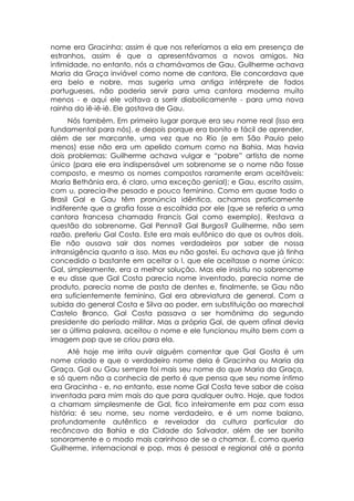 nome era Gracinha: assim é que nos referíamos a ela em presença de
estranhos, assim é que a apresentávamos a novos amigos. Na
intimidade, no entanto, nós a chamávamos de Gau. Guilherme achava
Maria da Graça inviável como nome de cantora. Ele concordava que
era belo e nobre, mas sugeria uma antiga intérprete de fados
portugueses, não poderia servir para uma cantora moderna muito
menos - e aqui ele voltava a sorrir diabolicamente - para uma nova
rainha do iê-iê-iê. Ele gostava de Gau.
      Nós também. Em primeiro lugar porque era seu nome real (isso era
fundamental para nós), e depois porque era bonito e fácil de aprender,
além de ser marcante, uma vez que no Rio (e em São Paulo pelo
menos) esse não era um apelido comum como na Bahia. Mas havia
dois problemas: Guilherme achava vulgar e “pobre” artista de nome
único (para ele era indispensável um sobrenome se o nome não fosse
composto, e mesmo os nomes compostos raramente eram aceitáveis:
Maria Bethânia era, é claro, uma exceção genial); e Gau, escrito assim,
com u, parecia-lhe pesado e pouco feminino. Como em quase todo o
Brasil Gal e Gau têm pronúncia idêntica, achamos praticamente
indiferente que a grafia fosse a escolhida por ele (que se referia a uma
cantora francesa chamada Francis Gal como exemplo). Restava a
questão do sobrenome. Gal Penna? Gal Burgos? Guilherme, não sem
razão, preferiu Gal Costa. Este era mais eufônico do que os outros dois.
Ele não ousava sair dos nomes verdadeiros por saber de nossa
intransigência quanto a isso. Mas eu não gostei. Eu achava que já tinha
concedido o bastante em aceitar o l, que ele aceitasse o nome único:
Gal, simplesmente, era a melhor solução. Mas ele insistiu no sobrenome
e eu disse que Gal Costa parecia nome inventado, parecia nome de
produto, parecia nome de pasta de dentes e, finalmente, se Gau não
era suficientemente feminino, Gal era abreviatura de general. Com a
subida do general Costa e Silva ao poder, em substituição ao marechal
Castelo Branco, Gal Costa passava a ser homônima do segundo
presidente do período militar. Mas a própria Gal, de quem afinal devia
ser a última palavra, aceitou o nome e ele funcionou muito bem com a
imagem pop que se criou para ela.
      Até hoje me irrita ouvir alguém comentar que Gal Gosta é um
nome criado e que o verdadeiro nome dela é Gracinha ou Maria da
Graça. Gal ou Gau sempre foi mais seu nome do que Maria da Graça,
e só quem não a conhecia de perto é que pensa que seu nome íntimo
era Gracinha - e, no entanto, esse nome Gal Costa teve sabor de coisa
inventada para mim mais do que para qualquer outro. Hoje, que todos
a chamam simplesmente de Gal, fico inteiramente em paz com essa
história: é seu nome, seu nome verdadeiro, e é um nome baiano,
profundamente autêntico e revelador da cultura particular do
recôncavo da Bahia e da Cidade do Salvador, além de ser bonito
sonoramente e o modo mais carinhoso de se a chamar. É, como queria
Guilherme, internacional e pop, mas é pessoal e regional até a ponta
 