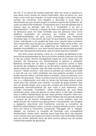 da raiz. É um lance de poesia profunda, feito de acaso e equívocos,
que serve como síntese do drama tropicalista. Mas na altura, eu, que
hoje o amo mais que ninguém, fui quem mais reagiu contra esse nome.
Lembro de comentar com Rogério a discussão e ouvir dele a
declaração de que sempre estaria no extremo oposto de Guilherme, de
quem se sabia fatal antípoda: “É impossível que o que ele planeja seja o
mesmo que eu planejo, pois ele é o empresário e eu sou o
desempresário”. Contudo, e apesar de falar com alguma ira na voz, ele
se esforçava para me fazer entender que ele pensava mais numa
dialética necessária ao processo, ou, melhor ainda, numa
complementaridade, do que numa competição que implicasse
inimizade reles. O mais bonito de tudo foi que Roberto Carlos e Erasmo
Carlos, atendendo a um pedido de fazer uma canção para o primeiro
disco tropicalista que ela gravou, apresentaram “Meu nome é Gal”, em
que, sem nada saberem das exigências de Guilherme, insistem no
apelido monossilábico e, num texto escrito para ser declamado por ela,
frisam que não precisa sobrenome, pois é o amor que faz o homem”.
     Gal tinha vindo da Bahia, como eu, na esteira de Bethânia e Gil,
para tentar profissionalizar-se. Ela nunca tinha querido nada em sua vida
a não ser cantar. Era-lhe inimaginável querer ser outra coisa que não
cantora. Gil formara-se em administração e exercia a profissão;
Bethânia sonhara em ser atriz e chegara a escrever contos e fazer
esculturas de madeira e cobre; eu já fora pintor, quisera ser professor e
ainda queria ser cineasta; mas ela seria cantora ou nada mais. Desde
criança – Dedé contava – Gal usava as panelas da cozinha para fazer
o som de sua voz voltar ampliado aos seus próprios ouvidos, e assim
poder exercer melhor controle sobre a emissão, como se estivesse num
estúdio de gravação. Todos os jovens músicos encantavam-se com sua
voz, e a colaboração com eles na feitura de Domingo estava sendo
muito boa. Edu compôs uma canção “no estilo do grupo baiano” (isso
era um grande elogio, pois o que ele compôs era enormemente mais
requintado harmonicamente do que tudo o que fazíamos), uma
canção chamada “Candeias”, sobre lembranças de suas férias
pernambucanas, para ela gravar no nosso disco, e até hoje considero
essa a melhor interpretação de Gal nesse primeiro trabalho. Para mim,
tudo se fazia possível no estúdio - minha timidez não era grande demais
-, porque eu já estava mergulhado nos novos projetos que me
distanciavam do material que gravávamos. Conversando com Rogério
e Agrippino, discutindo com Guilherme, ouvindo os conselhos de
Bethânia sobre Roberto Carlos, ouvindo o próprio Roberto Carlos, vendo
Terra em transe e Chacrinha, compondo “Paisagem útil” e “Alegria,
alegria”, eu cantava as canções de Domingo com considerável
desassombro. Ainda assim, quando ouço hoje esse disco me espanto
com o atraso com que ataco as notas e me irrito com a lentidão mental
que isso revela. Quando estou de bom humor, atribuo isso ao horário
matinal das sessões de gravação.
 