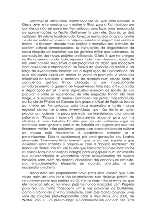 Domingo já devia estar pronto quando Gil, que tinha deixado a
Gessy Lever e se mudara com mulher e filhas para o Rio, recebeu um
convite de não sei quem em Pernambuco para fazer uma temporada
de apresentações no Recife. Guilherme foi com ele. Quando os dois
voltaram, Gil estava transformado. Talvez os muitos dias longe da família
- e ele era então um estreante naquela solidão de viagem que excita a
mente - o tivessem deixado mais sensível e receptivo aos estímulos do
caráter cultural pernambucano, às insinuações da singularidade da
nossa situação de brasileiros sob um governo militar que odiávamos, às
contradições dos nossos projetos profissionais. O fato é que ele chegou
no Rio querendo mudar tudo, repensar tudo - sem descanso, exigia de
nós uma adesão irrecusável a um programa de ação que esboçava
com ansiedade e impaciência. Ele falava da violência da miséria e da
força da inventividade artística: era a dupla lição de Pernambuco, da
qual ele queria extrair um roteiro de conduta para nós. A visão dos
miseráveis do Nordeste, a mordaça da ditadura num estado onde a
consciência      política  tinha   chegado      a   um     impressionante
amadurecimento (o governo de Miguel Arraes tinha sido, até sua prisão
e deportação em 64, o mais significativo exemplo de escuta da voz
popular) e onde as experiências de arte engajada tinham ido mais
longe, e as audições de mestres cirandeiros nas praias, mas sobretudo
da Banda de Pífanos de Caruaru (um grupo musical de flautistas toscos
do interior de Pernambuco, cuja força expressiva e funda marca
regional aliavam-se a uma inventividade que não temia se auto-
proclamar moderna - a peça que mais nos impressionou chamava-se
justamente “Pipoca moderna”) deixaram-no exigente para com a
eficácia de nosso trabalho. Ele dizia que nós não podíamos seguir na
defensiva, nem ignorar o caráter de indústria do negócio em que nos
tínhamos metido. Não podíamos ignorar suas características da cultura
de massas cujo mecanismo só poderíamos entender se o
penetrássemos. Dizia-se apaixonado por uma gravação dos Beatles
chamada “Strawberry fields forever”, que, a seu ver, sugeria o que
devíamos estar fazendo e parecia-se com a “Pipoca moderna” da
Banda de Pífanos. Por fim, ele queria que fizéssemos reuniões com todos
os nossos bem-intencionados colegas para engajá-los num movimento
que desencadearia as verdadeiras forças revolucionárias da música
brasileira, para além dos slogans ideológicos das canções de protesto,
dos encadeamentos elegantes de acordes alterados, e do
nacionalismo estreito.
      Nada disso era propriamente novo para mim, exceto que tudo
viesse assim de uma vez e tão sistematizado. Não deixava, porém, de
ser surpreendente que partisse de Gil. Na verdade, não só muito do que
ele falava já estava nos meus projetos nunca realizados com Rogério
para Gal, na minha “Paisagem útil” e nas conversas de Guilherme,
como o próprio Gil já vinha produzindo, com José Carlos Capinan, uma
série de canções proto-tropicalistas para o filme Brasil, ano 2000, de
Walter Lima Jr., um projeto larga e fundamente influenciado por Terra
 
