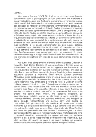 sozinhos.
     Mas quem éramos “nós”? Gil, é claro, e eu, que, naturalmente,
contaríamos com a participação de Gal para servir de intérprete e
musa inspiradora, além de Guilherme comprando e vendendo nossas
idéias. Bethânia? Ela havia sido uma das pioneiras dos deslocamentos
das canções de “brega”, do mais rasteiro sentimentalismo agressivo, e,
ao mesmo tempo, recomendara Roberto Carlos: era uma companheira
óbvia. Mas as coisas agora tinham mudado. Com a chegada de Gil de
volta do Recife, todos os pontos dispersos e as tendências difusas se
enfeixaram num projeto de movimento consciente e intencional que
requeria uma espécie de militância. E tanto Gil quanto eu conhecíamos
o individualismo feroz de Bethânia e sabíamos que ela seria capaz de
entender as mais densas das nossas idéias mas, ainda assim, mostrar-se
mais resistente a se deixar comprometer do que nossos colegas
compositores, que não tinham entendido nada. O que afinal se passou
foi que Bethânia ficou sempre ao par das nossas decisões (e indecisões),
deu freqüentemente sua aprovação, mas se manteve à parte,
defendendo a sangue e fogo sua individualidade. Era a reafirmação de
sua profunda inteligência em relação ao que costumamos chamar de
“vida”.
      Os outros dois companheiros naturais eram os poetas Capinan e
Torquato. José Carlos Capinan já era respeitado e famoso entre os
universitários de Salvador antes de eu ingressar na Faculdade de
Filosofia. Lembro da tarde em que ele me foi apresentado, em casa de
Hélio Rocha, um professor de sociologia que fora integralista, tornara-se
esquerda católica e mantinha uma revista cultural chamada
Afirmação, cujos colaboradores eram jovens a quem ele gostava de
receber para transmitir ensinamentos. Eu tinha publicado um artigo
sobre Hiroshima, meu amor para a revista de Hélio, e Capinan já vinha
publicando poemas ali, eu creio. O fato de ele ser chamado sempre de
poeta criara uma expectativa em mim de natureza quase sacra
(embora não fosse uma emoção intensa), e sua figura franzina de
menino amarelo e sardento do sertão, tocantemente tímido (mas eu
próprio me sentia mais tímido), me pareceu angelical, ou
essencialmente artística, como se ele fosse a alma redimida do
“soldado amarelo” do livro de Graciliano Ramos ou uma imagem de
barro pintado representando um menino com uma gaiola de
passarinhos, feita por um artista do Nordeste. Vi desde esse primeiro
momento que eu gostaria dele sempre, e que sempre seria difícil nossa
comunicação, ainda que sem conflitos. Não havia identificação fácil
em áreas da personalidade que servem à comunicação - e havia
demasiada identificação em regiões mais fundas e misteriosas: ele tinha
a desconfiada aridez do sertanejo que apreende tudo como se fizesse
esforço, e eu, a doce receptividade do habitante do recôncavo, que
julga receber de graça os dons e as dores; ambos, no entanto,
estávamos apaixonados pelas palavras e pelas imagens invisíveis.
 