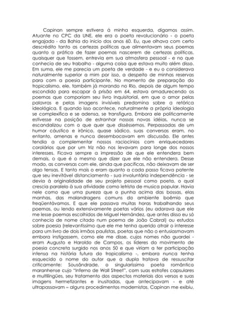 Capinan sempre estivera á minha esquerda, digamos assim.
Atuante no CPC da UNE, ele era o poeta revolucionário - o poeta
engajado - da Bahia do inicio dos anos 60. Eu, que olhava com certo
descrédito tanto as certezas políticas que alimentavam seus poemas
quanto a prática de fazer poemas nascerem de certezas políticas,
quaisquer que fossem, entrevia em sua atmosfera pessoal - e no que
conhecia de seu trabalho - alguma coisa que estava muito além disso.
Em suma, ele me parecia um poeta de verdade - e eu o considerava
naturalmente superior a mim por isso, a despeito de minhas reservas
para com a poesia participante. No momento de preparação do
tropicalismo, ele, também já morando no Rio, depois de algum tempo
escondido para escapar à prisão em 64, estava amadurecendo os
poemas que comporiam seu livro Inquisitorial, em que o amor pelas
palavras e pelas imagens invisíveis predomina sobre a retórica
ideológica. E quando isso acontece, naturalmente a própria ideologia
se complexifica e se adensa, se transfigura. Embora ele politicamente
estivesse na posição de estranhar nossas novas idéias, nunca se
escandalizou com o que quer que disséssemos. Perpassadas de um
humor cáustico e irônico, quase sádico, suas conversas eram, no
entanto, amenas e nunca desembocavam em discussão. Ele antes
tendia a complementar nossos raciocínios com enriquecedores
corolários que por um triz não nos levavam para longe dos nossos
interesses. Ficava sempre a impressão de que ele entendera bem
demais, o que é o mesmo que dizer que ele não entendera. Desse
modo, as conversas com ele, ainda que pacificas, não deixavam de ser
algo tensas. E tanto mais o eram quanto a cada passo ficava patente
que seu inevitável distanciamento - sua involuntária independência - se
devia à originalidade de seu projeto pessoal como poeta, o qual
crescia paralelo à sua atividade como letrista de musica popular. Havia
nele como que uma pureza que o punha acima das bossas, elas
manhas, das malandragens comuns do ambiente boêmio que
freqüentávamos. E que ele passava muitas horas trabalhando seus
poemas, ou lendo extensivamente poetas vários (eu adorava que ele
me lesse poemas escolhidos de Miguel Hernández, que antes disso eu só
conhecia de nome citado num poema de João Cabral) ou estudos
sobre poesia (relevantíssimo que ele me tenha querido atrair o interesse
para um livro de dois irmãos paulistas, poetas que não o entusiasmavam
embora instigassem, como ele me disse, cujos nomes não guardei -
eram Augusto e Haroldo de Campos, os líderes do movimento de
poesia concreta surgido nos anos 50 e que viriam a ter participação
intensa na história futura do tropicalismo -, embora nunca tenha
esquecido o nome do autor que a dupla tratava de ressuscitar
criticamente: Sousândrade, o singularíssimo poeta romântico
maranhense cujo “Inferno de Wall Street”, com suas estrofes capsulares
e multilíngües, seu tratamento dos aspectos materiais dos versos e suas
imagens hermetizantes e inusitadas, que antecipavam - e até
ultrapassavam – alguns procedimentos modernistas, Capinan me exibiu,
 
