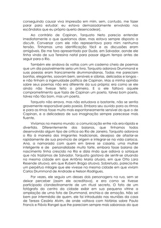 conseguindo causar viva impressão em mim, sem, contudo, me fazer
parar para estudar: eu estava demasiadamente envolvido nos
escândalos que eu próprio queria desencadear).
     Ao contrário de Capinan, Torquato Neto parecia entender
imediatamente o que queríamos dizer, mas estava sempre disposto a
discutir. Conversar com ele não representava para mim nenhuma
tensão. Tínhamos uma identificação fácil e as discussões eram
amigáveis. Ele me fora apresentado por Duda, em Salvador, aonde ele
tinha vindo de sua Teresina natal para passar algum tempo antes de
seguir para o Rio.
     Também ele andava às voltas com um caderno cheio de poemas
que um dia possivelmente seria um livro. Torquato adorava Drummond e
suas poesias eram francamente drummondianas. Todas me pareciam
bonitas, elegantes, soavam bem, sensíveis e sóbrias, delicadas e longas -
e não tinham a ingenuidade política de Capinan. Mas a minha opinião
sobre seus poemas não era diferente da sua própria: era como se ele
ainda não tivesse feito o primeiro. E a ele faltava aquele
comprometimento que fazia de Capinan um poeta, talvez bom poeta,
talvez não tão bom, mas um poeta.
     Torquato não errava, mas não estudava o bastante, não se sentia
gravemente responsável pela poesia. Embora seu ouvido para os ritmos
e para as rimas fosse muito mais espontaneamente sensível do que o de
Capinan, e a delicadeza de sua imaginação sempre parecesse mais
fluente.
      Vivíamos no mesmo mundo: a comunicação entre nós era rápida e
divertida. Diferentemente dos baianos, que tínhamos todos
desenvolvido algum tipo de critica ao Rio de Janeiro, Torquato adorava
o Rio à maneira dos imigrantes tradicionais, desejoso de afastar-se
rapidamente de sua província de origem e integrar-se na vida carioca.
Ana, a namorada com quem em breve se casaria, uma mulher
inteligente e de personalidade muito forte, embora fosse baiana de
nascimento tinha crescido no Rio e dizia rindo que odiava o sotaque
que nós trazíamos de Salvador. Torquato gostava de sentir-se atuando
na mesma cidade em que Antônio Maria atuara, em que Otto Lara
Resende atuava, em que Rubem Braga atuava. Sobretudo, parecia-lhe
um perpétuo milagre que ele vivesse na mesma cidade em que viviam
Carlos Drummond de Andrade e Nelson Rodrigues.
     Por vezes, ele seguia um desses dois personagens na rua, sem se
deixar perceber (assim ele acreditava), e era como se tivesse
participado clandestinamente de um ritual secreto. O fato de um
fotógrafo do centro da cidade exibir em sua pequena vitrine a
ampliação de uma foto de Drummond, enchia-o de emoção. Não sei
bem por intermédio de quem, ele foi introduzido nas reuniões da casa
de Tereza Cesário Alvim, de onde voltava com histórias sobre Paulo
Francis e Flávio Rangel que lhe pareciam sempre mais saborosas do que
 