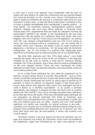 a mim que o ouvia com agrado, mais interessado nele do que no
objeto dos seus relatos. As vezes ele confessava que seu grande desejo
era tornar-se jornalista no Rio, manter uma coluna. Comprazia-se em
pedir a todos os motoristas de táxi que o conduziam pela Zona Sul, que
tomassem a praia, pois – e aqui ele olhava sério para o motorista como
se fosse a própria sensibilidade lírica desafiando o espírito prático - “é
mais bonito”. Os motoristas cariocas, metropolitanos práticos porém
poéticos, fingiam não ouvir esse último adendo, e Torquato sorria
maroto para mim, duplamente feliz: por fazer seu pequeno número de
personagem folclórico da cidade, e por reassegurar-se de que essa
cidade era o Rio de Janeiro. Eu o adorava. Nem com Duda, nem com
Rogério, nem com Capinan, muito menos com Zé Agrippino - ou mesmo
com Gil, cujo cerrado companheirismo que nos unia nunca tomou a
forma de uma amizade intima e confessional -, eu me sentia tão à
vontade como com Torquato. Ele bebia muito, às vezes mostrava-se
depressivo, e terminou se suicidando - fim de longa série de tentativas
malogradas - em 72, mas leveza é a palavra mais adequada para
descrever a atmosfera que se instaurava para mim à sua aproximação.
    Ele tinha feito parceria com Edu (“Pra dizer adeus”, uma linda
canção da dupla, tornou-se, como se diz, um clássico), e, da segunda
metade de 66 até mais ou menos o meio de 67, manteve estreita
amizade com Chico Buarque, que a essa altura já estava estabelecido
no Rio com Marieta Severo. Chico era meu camarada de noites
bêbadas em São Paulo, ao lado de Toquinho (que não bebia), antes de
sua mudança para o Rio.
      Eu ia a São Paulo participar de uma série de programas na TV
Record, na qual caí por acaso. A canção “Boa palavra” - que eu tinha
escrito no primeiro semestre de 65 e à qual não dava muita importância
- terminou sendo classificada em quinto ou sexto lugar no festival da TV
Excelsior, e havia um prêmio. Fiz algumas viagens a São Paulo para ir
buscar esse prêmio (era alguma coisa como uma passagem de ida e
volta a Roma ou o dinheiro equivalente - e eu queria o dinheiro
equivalente, pois pagava o aluguel do Solar da Fossa com os incertos
direitos de “De manhã”), mas nunca consegui receber nada. Bethânia,
já na fase dos shows de boate, tinha sido convidada para participar de
um programa na Record chamado Esta Noite se Improvisa, que
consistia numa competição entre cantores e compositores a quem era
dita uma palavra para que um deles - aquele que com mais rapidez
apertasse um botão que acendia um painel luminoso a seus pés -
cantasse uma canção que a contivesse. Bethânia estava insegura, pois,
embora fosse profissionalmente bom aparecer na TV Record, ela não
tinha jeito para esse tipo de brincadeiras, e temia não acertar uma
musica sequer.
    Tentando mostrar a ela que aquilo era fácil (na verdade, era um
jogo que fazíamos nas mesas do Cervantes, muito antes da existência
do programa), sugeri que treinássemos: eu dizia uma palavra e ela
 