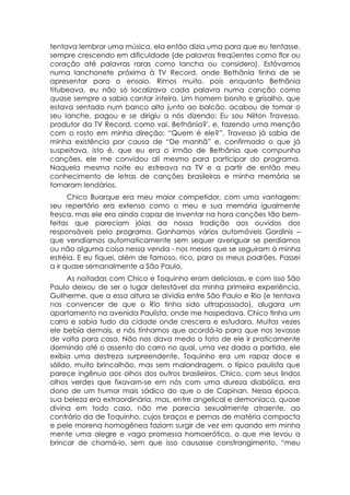 tentava lembrar uma música, ela então dizia uma para que eu tentasse,
sempre crescendo em dificuldade (de palavras freqüentes como flor ou
coração até palavras raras como lancha ou considero). Estávamos
numa lanchonete próxima à TV Record, onde Bethânia tinha de se
apresentar para o ensaio. Rimos muito, pois enquanto Bethânia
titubeava, eu não só localizava cada palavra numa canção como
quase sempre a sabia cantar inteira. Um homem bonito e grisalho, que
estava sentado num banco alto junto ao balcão, acabou de tomar o
seu lanche, pagou e se dirigiu a nós dizendo: Eu sou Nilton Travesso,
produtor da TV Record, como vai, Bethânia?', e, fazendo uma menção
com o rosto em minha direção: “Quem é ele?”. Travesso já sabia de
minha existência por causa de “De manhã” e, confirmado o que já
suspeitava, isto é, que eu era o irmão de Bethânia que compunha
canções, ele me convidou ali mesmo para participar do programa.
Naquela mesma noite eu estreava na TV e a partir de então meu
conhecimento de letras de canções brasileiras e minha memória se
tornaram lendários.
      Chico Buarque era meu maior competidor, com uma vantagem:
seu repertório era extenso como o meu e sua memória igualmente
fresca, mas ele era ainda capaz de inventar na hora canções tão bem-
feitas que pareciam jóias da nossa tradição aos ouvidos dos
responsáveis pelo programa. Ganhamos vários automóveis Gordinis –
que vendíamos automaticamente sem sequer averiguar se perdíamos
ou não alguma coisa nessa venda - nos meses que se seguiram à minha
estréia. E eu fiquei, além de famoso, rico, para os meus padrões. Passei
a ir quase semanalmente a São Paulo.
     As noitadas com Chico e Toquinho eram deliciosas, e com isso São
Paulo deixou de ser o lugar detestável da minha primeira experiência.
Guilherme, que a essa altura se dividia entre São Paulo e Rio (e tentava
nos convencer de que o Rio tinha sido ultrapassado), alugara um
apartamento na avenida Paulista, onde me hospedava. Chico tinha um
carro e sabia tudo da cidade onde crescera e estudara. Muitas vezes
ele bebia demais, e nós tínhamos que acordá-lo para que nos levasse
de volta para casa. Não nos dava medo o fato de ele ir praticamente
dormindo até o assento do carro no qual, uma vez dada a partida, ele
exibia uma destreza surpreendente. Toquinho era um rapaz doce e
sólido, muito brincalhão, mas sem malandragem, o típico paulista que
parece ingênuo aos olhos dos outros brasileiros. Chico, com seus lindos
olhos verdes que fixavam-se em nós com uma dureza diabólica, era
dono de um humor mais sádico do que o de Capinan. Nessa época,
sua beleza era extraordinária, mas, entre angelical e demoníaca, quase
divina em todo caso, não me parecia sexualmente atraente, ao
contrário da de Toquinho, cujos braços e pernas de matéria compacta
e pele morena homogênea faziam surgir de vez em quando em minha
mente uma alegre e vaga promessa homoerótica, o que me levou a
brincar de chamá-lo, sem que isso causasse constrangimento, “meu
 