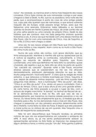 noivo”. Na verdade, as meninas eram o tema mais freqüente das nossas
conversas. Chico fazia ciúmes de suas namoradas comigo e por vezes
chegava a dizer a Dedé, no Rio, que eu as assediava. Uma noite ele me
pediu que o acompanhasse à porta da casa de uma antiga paixão
sua, cujos pais não queriam que ele namorasse, e que estava voltando
naquele dia da Europa, onde passara longo tempo, para que lhe
fizéssemos uma serenata. Estávamos todos bêbados e eu terminei
subindo na árvore em frente à janela da moça, de onde cantei não sei
se uma velha seresta ou uma canção do próprio Chico. Dedé ria das
histórias que ele contava, mas me fazia perguntas ansiosas quando
ficávamos a sós. A única vez que trai Dedé com uma dessas meninas de
São Paulo, não foi com uma namorada de Chico, mas de Toquinho, e
foi no Rio. E Chico nem chegou a saber.
     Uma vez, foi aos nossos amigos em São Paulo que Chico assustou
com uma história a meu respeito. Assim como eu ia muito a São Paulo,
ele vinha muito ao Rio.
     Numa de suas voltas, ele contou, com grave discrição, que eu
tinha enlouquecido. Manteve a mentira até que eu aparecesse por lá.
A notícia se espalhou entre os conhecidos, naturalmente, e Chico
chegou ao requinte de detalhar para Toquinho, que ficara
consternado, uma visita que Bethânia me teria feito no sanatório: quase
chorando, ele repetia o que eu teria dito ao vê-la na porta do quarto:
“Sai, carcará! sai, carcará!”. Quando voltei a São Paulo, encontrei
diversas pessoas que se surpreendiam ao me ver, me olhavam
demoradamente, prestavam demasiada atenção no que eu dizia.
Muitos perguntavam: Você está bem?”. É claro que eu reagia de modo
estranho, o que reforçava a história inventada por Chico. Toquinho é
que, depois de observar minhas respostas - pois ele tinha ousado fazer
perguntas mais diretas -, teve a iluminação:” Filho da puta!”, ele disse,
“Chico é um filho da puta!”. E riu, ainda um pouco contrafeito. Com o
passar do tempo, Chico, que a essa altura já era uma grande estrela -
de certa forma, ele tinha passado a ocupar o lugar de Edu, com o
estouro da singela marchinha “A banda” no festival da Record de 66 -,
foi se demorando mais e mais no Rio, até que veio de vez e,
paradoxalmente, por morarmos na mesma cidade passamos a nos ver
menos. Ou talvez tenha sido simplesmente que eu, à medida que ele se
transferia para o Rio, fui me demorando mais e mais em São Paulo. Mas
cheguei a presenciar um dos primeiros encontros determinantes entre
ele e Marieta, numa festa no Solar da Fossa. E depois que eles passaram
a morar juntos eu os visitava de vez em quando. Mas Torquato criou o
hábito de freqüenta-los assiduamente.
     Não foi sem desconfiança que Torquato recebeu as primeiras
noticias de que nós nos empenharíamos em subverter o ambiente da
MPB. A essa altura, eu já me sentia profissionalmente estável: as
apresentações semanais no Esta Noite se Improvisa me asseguravam
algum dinheiro e fama, e minha canção “Um dia” tinha ganho o prêmio
 