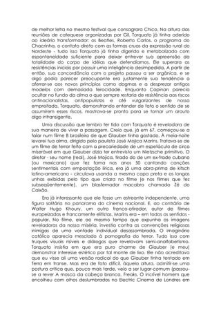 de melhor letra no mesmo festival que consagrara Chico. Na altura das
reuniões de catequese organizadas por Gil, Torquato já tinha aderido
ao ideário transformador: os Beatles, Roberto Carlos, o programa do
Chacrinha, o contato direto com as formas cruas da expressão rural do
Nordeste - tudo isso Torquato já tinha digerido e metabolizado com
espontaneidade suficiente para deixar entrever sua apreensão da
totalidade do corpo de idéias que defendíamos. Ele superara as
resistências iniciais por possuir uma inteligência desimpedida. A partir de
então, sua concordância com o projeto passou a ser orgânica, e se
algo podia parecer preocupante era justamente sua tendência a
aferrar-se aos novos princípios como dogmas e a desprezar antigos
modelos com demasiada ferocidade. Enquanto Capinan parecia
ocultar no fundo da alma o que sempre restaria de resistência aos riscos
antinacionalistas, antipopulistas e até vulgarizantes de nossa
empreitada, Torquato, demonstrando entender de fato o sentido de se
assumirem esses riscos, mostrava-se pronto para se tornar um arauto
algo intransigente.
      Uma discussão que lembro ter tido com Torquato é reveladora de
sua maneira de viver a passagem. Creio que, já em 67, começou-se a
falar num filme B brasileiro de que Glauber tinha gostado, À meia-noite
levarei tua alma, dirigido pelo paulista José Mojica Marins. Tratava-se de
um filme de terror feito com a precariedade de um espetáculo de circo
miserável em que Glauber dizia ter entrevisto um Nietzsche primitivo. O
diretor - seu nome (real), José Mojica, tirado do de um ex-frade cubano
(ou mexicano) que fez fama nos anos 50 cantando canções
sentimentais com empostação lírica, era já uma obra-prima de kitsch
latino-americano - circulava usando a mesma capa preta e as longas
unhas exibidas pelo tipo que criara no filme (e nos filmes que fez
subseqüentemente), um blasfemador macabro chamado Zé do
Caixão.
     Era já interessante que ele fosse um estreante independente, uma
figura solitária no panorama do cinema nacional. E, ao contrário de
Walter Hugo Khoury, um outro franco-atirador, autor de filmes
europeizados e francamente elitistas, Marins era – em todos os sentidos -
popular. No filme, ele ao mesmo tempo que expunha as imagens
reveladoras da nossa miséria, investia contra as convenções religiosas
inimigas de uma vontade individual desassombrada. O imaginário
católico aparecia mesclado à pornografia do terror. Tudo isso com
truques visuais risíveis e diálogos que revelavam semi-analfabetismo.
Torquato insistia em que era puro charme de Glauber (e meu)
demonstrar interesse estético por tal monte de lixo. Ele não acreditava
que eu visse ali uma versão radical do que Glauber tinha tentado em
Terra em transe. Mas era de fato difícil, àquela altura, admitir-se uma
postura crítica que, pouco mais tarde, veio a ser lugar-comum (passou-
se a rever A mosca da cabeça branca, Freaks, O incrível homem que
encolheu com olhos deslumbrados no Electric Cinema de Londres em
 