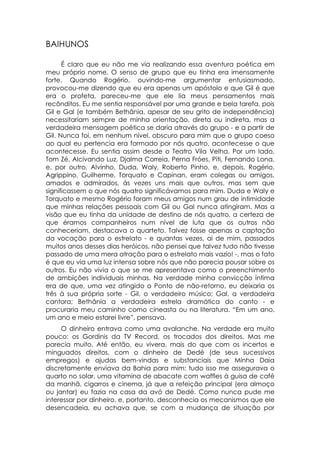 BAIHUNOS

      É claro que eu não me via realizando essa aventura poética em
meu próprio nome. O senso de grupo que eu tinha era imensamente
forte. Quando Rogério, ouvindo-me argumentar entusiasmado,
provocou-me dizendo que eu era apenas um apóstolo e que Gil é que
era o profeta, pareceu-me que ele lia meus pensamentos mais
recônditos. Eu me sentia responsável por uma grande e bela tarefa, pois
Gil e Gal (e também Bethânia, apesar de seu grito de independência)
necessitariam sempre de minha orientação, direta ou indireta, mas a
verdadeira mensagem poética se daria através do grupo - e a partir de
Gil. Nunca foi, em nenhum nível, obscuro para mim que o grupo coeso
ao qual eu pertencia era formado por nós quatro, acontecesse o que
acontecesse. Eu sentia assim desde o Teatro Vila Velha. Por um lado,
Tom Zé, Alcivando Luz, Djalma Correia, Perna Fróes, Piti, Fernando Lona,
e, por outro, Alvinho, Duda, Waly, Roberto Pinho, e, depois, Rogério,
Agrippino, Guilherme, Torquato e Capinan, eram colegas ou amigos,
amados e admirados, às vezes uns mais que outros, mas sem que
significassem o que nós quatro significávamos para mim. Duda e Waly e
Torquato e mesmo Rogério foram meus amigos num grau de intimidade
que minhas relações pessoais com Gil ou Gal nunca atingiram. Mas a
visão que eu tinha da unidade de destino de nós quatro, a certeza de
que éramos companheiros num nível de luta que os outros não
conheceriam, destacava o quarteto. Talvez fosse apenas a captação
da vocação para o estrelato - e quantas vezes, ai de mim, passados
muitos anos desses dias heróicos, não pensei que talvez tudo não tivesse
passado de uma mera atração para o estrelato mais vazio! -, mas o fato
é que eu via uma luz intensa sobre nós que não parecia pousar sobre os
outros. Eu não vivia o que se me apresentava como o preenchimento
de ambições individuais minhas. Na verdade minha convicção íntima
era de que, uma vez atingido o Ponto de não-retorno, eu deixaria os
três à sua própria sorte - Gil, o verdadeiro músico; Gal, a verdadeira
cantora; Bethânia a verdadeira estrela dramática do canto - e
procuraria meu caminho como cineasta ou na literatura. “Em um ano,
um ano e meio estarei livre”, pensava.
     O dinheiro entrava como uma avalanche. Na verdade era muito
pouco: os Gordinis da TV Record, os trocados dos direitos. Mas me
parecia muito. Até então, eu vivera, mais do que com os incertos e
minguados direitos, com o dinheiro de Dedé (de seus sucessivos
empregos) e ajudas bem-vindas e substanciais que Minha Daia
discretamente enviava da Bahia para mim: tudo isso me assegurava o
quarto no solar, uma vitamina de abacate com waffles à guisa de café
da manhã, cigarros e cinema, já que a refeição principal (era almoço
ou jantar) eu fazia na casa da avó de Dedé. Como nunca pude me
interessar por dinheiro, e, portanto, desconhecia os mecanismos que ele
desencadeia, eu achava que, se com a mudança de situação por
 