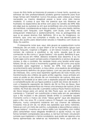causa do Esta Noite se Improvisa já passara a haver tanto, quando eu
estivesse de fato profissionalizado poderia ganhar bastante para ficar
longo tempo sem trabalhar: nunca me passou pela cabeça que fosse
necessário ou mesmo desejável passar a levar uma vida menos
modesta. O curioso é que não me parecia que nós fôssemos ser
frustrados na expectativa de entrar com peso no cenário da MPB. Não
era algo que eu quisesse ou em que acreditasse: era uma constatação
do inevitável, considerando-se todos os dados. E era uma tarefa. Minhas
conversas com Torquato, com Rogério, com Duda, com Waly, me
enriqueciam intelectual e existencialmente, mas os protagonistas do
que ia se passar éramos Gal, Bethânia, Gil e eu. Eu imaginava, no
entanto, que, uma vez cumprida a missão, eu me desvincularia do
grupo dos quatro para desenvolver estudos e trabalhos com Duda ou
Waly. Ou sozinho.
      É interessante notar que, aqui, dois grupos se superpunham numa
interseção. De um lado, os que viriam a ser os tropicalistas (grupo que
incluía Torquato, Capinan e Rogério - e em breve incluiria um grande
número de cariocas e paulistas) e, de outro, aquele que já era
conhecido no Rio como o “grupo baiano”: nós quatro. Bethânia é que,
com sua recusa em militar, deixava evidente esse desenho. E eu no
fundo agia como quem sempre poria o tropicalismo a serviço do grupo-
núcleo, e não o contrário. Na verdade havia uma tensão entre esses
fatores. Em 66, eu intuía o movimento sugerido por Gil como uma ação
necessária para regenerar o tecido da MPB, mas esse grande
acontecimento seria também, a meus olhos, uma espécie de estratégia
de lançamento definitivo do grupo baiano, com seu peculiar repertório
de interesses. Ora, como esse repertório significaria de todo modo uma
transformação dos critérios de gosto então vigentes, nossa entrada em
cena só podia se dar através de um movimento de ruptura. Mas essa
entrada na verdade já se dera com a explosão popular de Bethânia e
a complexificação de sua figura pública a partir dos shows de boate. E
com a freqüente exposição do talento de Gil no Fino da Bossa. Que
nossa chegada representava ao menos uma ameaça de ruptura, já era
notório. No final dos anos 80, o jornalista carioca Paulo Francis escreveu
de Nova Iorque para um jornal de São Paulo que, ao ver Bethânia
cantando o “Carcará” em substituição a Nara Leão em 64, percebera
que o Rio mudara e ele passara desde então a considerar aquele
momento como o marco da vinda “dessa gente” (que ele despreza)
para o Rio; nos anos 70, o jornal carioca O Pasquim nos apelidou de
Baihunos, numa campanha insistente em nos chamar de bárbaros
invasores; mas já em 66, na altura dos episódios que estou narrando,
falava-se com um misto de carinho, curiosidade e desconfiança sobre o
“grupo baiano”: inventou-se o termo báfia (um trocadilho com máfia)
para caracterizar nossa alegada tendência à ajuda mútua, no que
fomos também comparados aos judeus, e, last but not least, circulavam
rumores que inspiraram o termo surubaiana, que podia ser apenas uma
forma apimentada de referir-se ao tratamento terno usual entre os
 