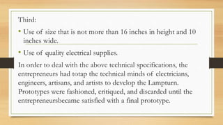 Third:
• Use of size that is not more than 16 inches in height and 10
inches wide.
• Use of quality electrical supplies.
In order to deal with the above technical specifications, the
entrepreneurs had totap the technical minds of electricians,
engineers, artisans, and artists to develop the Lampturn.
Prototypes were fashioned, critiqued, and discarded until the
entrepreneursbecame satisfied with a final prototype.
 