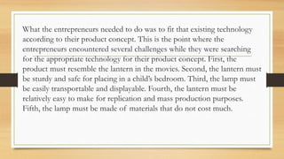 What the entrepreneurs needed to do was to fit that existing technology
according to their product concept. This is the point where the
entrepreneurs encountered several challenges while they were searching
for the appropriate technology for their product concept. First, the
product must resemble the lantern in the movies. Second, the lantern must
be sturdy and safe for placing in a child’s bedroom. Third, the lamp must
be easily transportable and displayable. Fourth, the lantern must be
relatively easy to make for replication and mass production purposes.
Fifth, the lamp must be made of materials that do not cost much.
 
