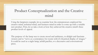 Product Conceptualization and the Creative
mind
Using the lampturn example, let us examine how the entrepreneurs employed the
creative mind, technical mind, and business mind in order to come up with a variable
new product. First, let us take a look at how they achieved the creative mind’s three
product levels of appeal.
The purpose of the lamp was to create mood and ambience, to delight and fascinate
viewers and to “serve as a centerpiece for rooms with it’s theatrical display of images.”
It could be used as a night lamp, achild pacifier, or a decorative and conversational
piece.
 