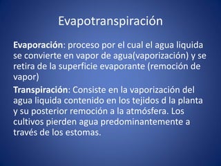 Evapotranspiración
Evaporación: proceso por el cual el agua liquida
se convierte en vapor de agua(vaporización) y se
retira de la superficie evaporante (remoción de
vapor)
Transpiración: Consiste en la vaporización del
agua liquida contenido en los tejidos d la planta
y su posterior remoción a la atmósfera. Los
cultivos pierden agua predominantemente a
través de los estomas.
 