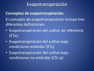 Evapotranspiración
Conceptos de evapotranspiración.
El concepto de evapotranspiración incluye tres
diferentes definiciones:
• Evapotranspiración del cultivo de referencia
(ETo),
• Evapotranspiración del cultivo bajo
condiciones estándar (ETc)
• Evapotranspiración del cultivo bajo
condiciones no estándar (ETc aj)
 