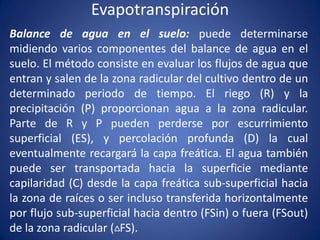 Evapotranspiración
Balance de agua en el suelo: puede determinarse
midiendo varios componentes del balance de agua en el
suelo. El método consiste en evaluar los flujos de agua que
entran y salen de la zona radicular del cultivo dentro de un
determinado periodo de tiempo. El riego (R) y la
precipitación (P) proporcionan agua a la zona radicular.
Parte de R y P pueden perderse por escurrimiento
superficial (ES), y percolación profunda (D) la cual
eventualmente recargará la capa freática. El agua también
puede ser transportada hacia la superficie mediante
capilaridad (C) desde la capa freática sub-superficial hacia
la zona de raíces o ser incluso transferida horizontalmente
por flujo sub-superficial hacia dentro (FSin) o fuera (FSout)
de la zona radicular ( FS).
 