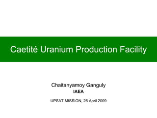 Caetité Uranium Production Facility Chaitanyamoy Ganguly IAEA UPSAT MISSION, 26 April 2009 