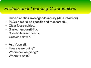 Decide on their own agenda/inquiry (data informed) PLC’s need to be specific and measurable.  Clear focus guided. Shared responsibility. Specific learner needs. Outcome driven. Ask Yourself: How are we doing? Where are we going? Where to next? Professional Learning Communities 