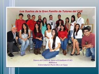 JAE
Tutores del Centro de Apoyo al Estudiante (CAE)
Biblioteca
Universidad de Puerto Rico en Cayey
Los Sueños de la Gran Familia de Tutores del CAE
 