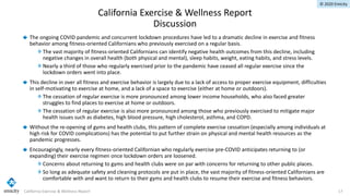 © 2020 Emicity
The ongoing COVID pandemic and concurrent lockdown procedures have led to a dramatic decline in exercise and fitness
behavior among fitness-oriented Californians who previously exercised on a regular basis.
The vast majority of fitness-oriented Californians can identify negative health outcomes from this decline, including
negative changes in overall health (both physical and mental), sleep habits, weight, eating habits, and stress levels.
Nearly a third of those who regularly exercised prior to the pandemic have ceased all regular exercise since the
lockdown orders went into place.
This decline in over all fitness and exercise behavior is largely due to a lack of access to proper exercise equipment, difficulties
in self-motivating to exercise at home, and a lack of a space to exercise (either at home or outdoors).
The cessation of regular exercise is more pronounced among lower income households, who also faced greater
struggles to find places to exercise at home or outdoors.
The cessation of regular exercise is also more pronounced among those who previously exercised to mitigate major
health issues such as diabetes, high blood pressure, high cholesterol, asthma, and COPD.
Without the re-opening of gyms and health clubs, this pattern of complete exercise cessation (especially among individuals at
high risk for COVID complications) has the potential to put further strain on physical and mental health resources as the
pandemic progresses.
Encouragingly, nearly every fitness-oriented Californian who regularly exercise pre-COVID anticipates returning to (or
expanding) their exercise regimen once lockdown orders are loosened.
Concerns about returning to gyms and health clubs were on par with concerns for returning to other public places.
So long as adequate safety and cleaning protocols are put in place, the vast majority of fitness-oriented Californians are
comfortable with and want to return to their gyms and health clubs to resume their exercise and fitness behaviors.
California Exercise & Wellness Report 17
California Exercise & Wellness Report
Discussion
 
