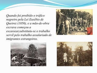 Quando foi proibido o tráfico
negreiro pela Lei Eusébio de
Queiroz (1850), e a mão-de-obra
escrava começou a
escassear,substituiu-se o trabalho
servil pelo trabalho assalariado de
imigrantes estrangeiros.
 