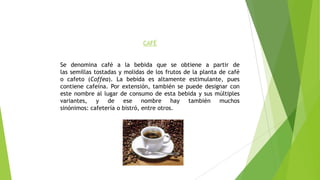 CAFÉ
Se denomina café a la bebida que se obtiene a partir de
las semillas tostadas y molidas de los frutos de la planta de café
o cafeto (Coffea). La bebida es altamente estimulante, pues
contiene cafeína. Por extensión, también se puede designar con
este nombre al lugar de consumo de esta bebida y sus múltiples
variantes, y de ese nombre hay también muchos
sinónimos: cafetería o bistró, entre otros.
 