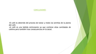 CONCLUSIONES
-El café es obtenido del proceso de tostar y moles las semillas de la planta
del café.
-el café es una bebida estimulante ya que contiene altas cantidades de
cafeína pero también trae consecuencias en la salud.
 