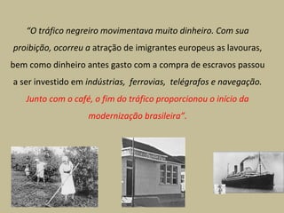 “O tráfico negreiro movimentava muito dinheiro. Com sua
proibição, ocorreu a atração de imigrantes europeus as lavouras,
bem como dinheiro antes gasto com a compra de escravos passou
a ser investido em indústrias, ferrovias, telégrafos e navegação.
Junto com o café, o fim do tráfico proporcionou o início da
modernização brasileira”.

 