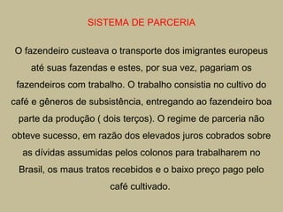 SISTEMA DE PARCERIA
O fazendeiro custeava o transporte dos imigrantes europeus
até suas fazendas e estes, por sua vez, pagariam os
fazendeiros com trabalho. O trabalho consistia no cultivo do
café e gêneros de subsistência, entregando ao fazendeiro boa
parte da produção ( dois terços). O regime de parceria não
obteve sucesso, em razão dos elevados juros cobrados sobre
as dívidas assumidas pelos colonos para trabalharem no
Brasil, os maus tratos recebidos e o baixo preço pago pelo
café cultivado.

 