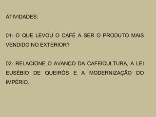 ATIVIDADES:
01- O QUE LEVOU O CAFÉ A SER O PRODUTO MAIS
VENDIDO NO EXTERIOR?
02- RELACIONE O AVANÇO DA CAFEICULTURA, A LEI
EUSÉBIO DE QUEIRÓS E A MODERNIZAÇÃO DO
IMPÉRIO.

 