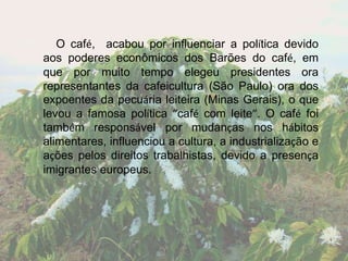 O café, acabou por influenciar a política devido
aos poderes econômicos dos Barões do café, em
que por muito tempo elegeu presidentes ora
representantes da cafeicultura (São Paulo) ora dos
expoentes da pecuária leiteira (Minas Gerais), o que
levou a famosa política “café com leite”. O café foi
também responsável por mudanças nos hábitos
alimentares, influenciou a cultura, a industrialização e
ações pelos direitos trabalhistas, devido a presença
imigrantes europeus.
 
