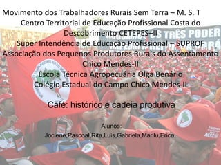 Movimento dos Trabalhadores Rurais Sem Terra – M. S. T
Centro Territorial de Educação Profissional Costa do
Descobrimento CETEPES–II
Super Intendência de Educação Profissional – SUPROF
Associação dos Pequenos Produtores Rurais do Assentamento
Chico Mendes-II
Escola Técnica Agropecuária Olga Benário
Colégio Estadual do Campo Chico Mendes-II
Café: histórico e cadeia produtiva
Alunos:
Jociene,Pascoal,Rita,Luis,Gabriela,Marilu,Erica.
 