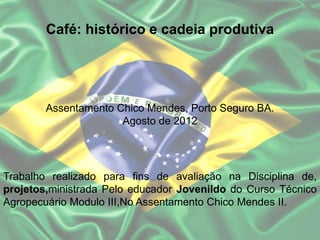 Café: histórico e cadeia produtiva
Assentamento Chico Mendes, Porto Seguro BA.
Agosto de 2012
Trabalho realizado para fins de avaliação na Disciplina de,
projetos,ministrada Pelo educador Jovenildo do Curso Técnico
Agropecuário Modulo III,No Assentamento Chico Mendes II.
 