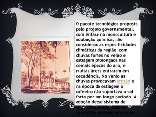 O pacote tecnológico proposto
pelo projeto governamental,
com ênfase na monocultura e
adubação química, não
considerou as especificidades
climáticas da região, com
chuvas fortes no verão e
estiagem prolongada nas
demais épocas do ano, e
muitas áreas entraram em
decadência. No verão as
chuvas provocavam erosão e
na época da estiagem o
cafeeiro não suportava o sol
forte por um longo período. A
adoção desse sistema de
cultivo nada adaptado às
condições serranas provocou
 