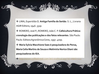  LIMA, EsperidiãoQ. Antiga Família do Sertão. S. L., Livraria
AGIR Editora, 1946. 331p.
 ROMERO, José P.; ROMERO, João C. P. Cafeicultura Prática:
cronologia das publicações e dos fatos relevantes. São Paulo:
Paulo: Editora Agronômica Ceres, 1997. 400p.
 Maria Sylvia Macchione Saes é pesquisadora do Pensa,
Maria Celia Martins de Souza e Malimiria Norico Otani são
pesquisadoras do IEA.
 http://www.coffeebreak.com.br/i-ocafezal.asp?SE=8&ID=122
 