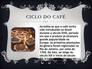CICLO DO CAFÉ
Acredita-se que o café tenha
sido introduzido no Brasil
durante o século XVIII, período
em que o produto já alcançara
grande popularidade na
Europa. As primeiras plantações
do gênero foram registradas no
Rio de Janeiro, por volta de
1760. De fato, ao longo do
século XIX e início do século
XX, o café se transformou no
principal produto brasileiro
vendido no mercado
 