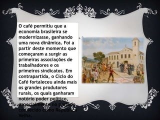 O café permitiu que a
economia brasileira se
modernizasse, ganhando
uma nova dinâmica. Foi a
partir deste momento que
começaram a surgir as
primeiras associações de
trabalhadores e os
primeiros sindicatos. Em
contrapartida, o Ciclo do
Café fortaleceu ainda mais
os grandes produtores
rurais, os quais ganharam
notório poder político,
especialmente no período
conhecido como República
Velha.
 