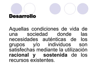Desarrollo Aquellas condiciones de vida de una sociedad donde las necesidades auténticas de los grupos y/o individuos son satisfechas mediante la utilización  racional y  sostenida  de los recursos existentes . 