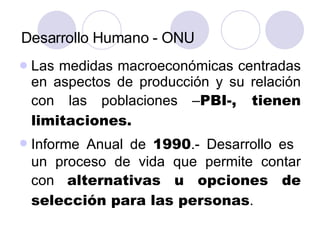 Desarrollo Humano - ONU Las medidas macroeconómicas centradas en aspectos de producción y su relación con las poblaciones – PBI-, tienen limitaciones. Informe Anual de  1990 .- Desarrollo es  un proceso de vida que permite contar con  alternativas u opciones de selección para las personas .  