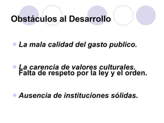 Obstáculos al Desarrollo La mala calidad del gasto publico. La carencia de valores culturales.  Falta de respeto por la ley y el orden. Ausencia de instituciones sólidas . 