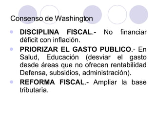 Consenso de Washington DISCIPLINA FISCAL .- No financiar déficit con inflación. PRIORIZAR EL GASTO PUBLICO .- En Salud, Educación (desviar el gasto desde áreas que no ofrecen rentabilidad Defensa, subsidios, administración). REFORMA FISCAL .- Ampliar la base tributaria. 