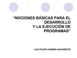 “ NOCIONES BÁSICAS PARA EL DESARROLLO Y LA EJECUCIÓN DE PROGRAMAS” LUIS FELIPE COBEÑA NAVARRETE 