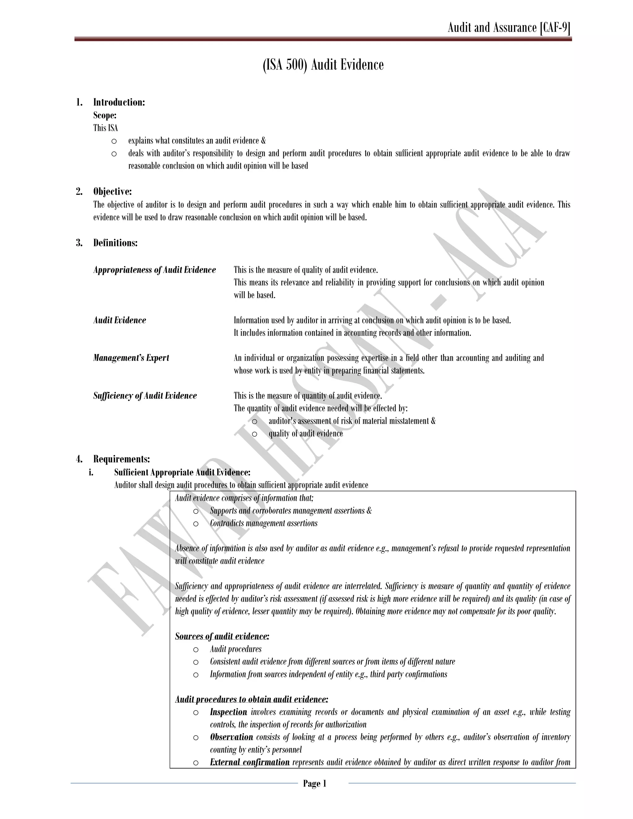 Audit and Assurance [CAF-9]
Page 1
(ISA 500) Audit Evidence
1. Introduction:
Scope:
This ISA
o explains what constitutes an audit evidence &
o deals with auditor’s responsibility to design and perform audit procedures to obtain sufficient appropriate audit evidence to be able to draw
reasonable conclusion on which audit opinion will be based
2. Objective:
The objective of auditor is to design and perform audit procedures in such a way which enable him to obtain sufficient appropriate audit evidence. This
evidence will be used to draw reasonable conclusion on which audit opinion will be based.
3. Definitions:
Appropriateness of Audit Evidence This is the measure of quality of audit evidence.
This means its relevance and reliability in providing support for conclusions on which audit opinion
will be based.
Audit Evidence Information used by auditor in arriving at conclusion on which audit opinion is to be based.
It includes information contained in accounting records and other information.
Management’s Expert An individual or organization possessing expertise in a field other than accounting and auditing and
whose work is used by entity in preparing financial statements.
Sufficiency of Audit Evidence This is the measure of quantity of audit evidence.
The quantity of audit evidence needed will be effected by:
o auditor's assessment of risk of material misstatement &
o quality of audit evidence
4. Requirements:
i. Sufficient Appropriate Audit Evidence:
Auditor shall design audit procedures to obtain sufficient appropriate audit evidence
Audit evidence comprises of information that;
o Supports and corroborates management assertions &
o Contradicts management assertions
Absence of information is also used by auditor as audit evidence e.g., management’s refusal to provide requested representation
will constitute audit evidence
Sufficiency and appropriateness of audit evidence are interrelated. Sufficiency is measure of quantity and quantity of evidence
needed is effected by auditor’s risk assessment (if assessed risk is high more evidence will be required) and its quality (in case of
high quality of evidence, lesser quantity may be required). Obtaining more evidence may not compensate for its poor quality.
Sources of audit evidence:
o Audit procedures
o Consistent audit evidence from different sources or from items of different nature
o Information from sources independent of entity e.g., third party confirmations
Audit procedures to obtain audit evidence:
o Inspection involves examining records or documents and physical examination of an asset e.g., while testing
controls, the inspection of records for authorization
o Observation consists of looking at a process being performed by others e.g., auditor’s observation of inventory
counting by entity’s personnel
o External confirmation represents audit evidence obtained by auditor as direct written response to auditor from
 