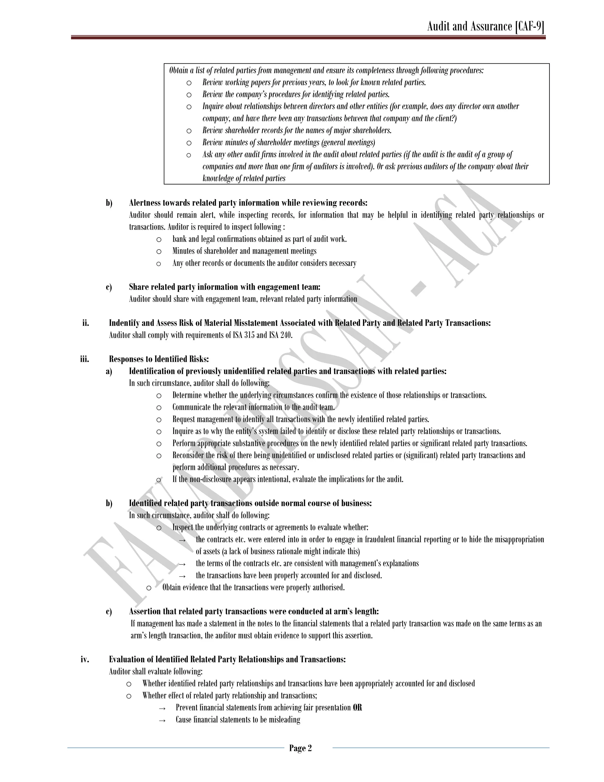 Audit and Assurance [CAF-9]
Page 2
Obtain a list of related parties from management and ensure its completeness through following procedures:
o Review working papers for previous years, to look for known related parties.
o Review the company’s procedures for identifying related parties.
o Inquire about relationships between directors and other entities (for example, does any director own another
company, and have there been any transactions between that company and the client?)
o Review shareholder records for the names of major shareholders.
o Review minutes of shareholder meetings (general meetings)
o Ask any other audit firms involved in the audit about related parties (if the audit is the audit of a group of
companies and more than one firm of auditors is involved). Or ask previous auditors of the company about their
knowledge of related parties
b) Alertness towards related party information while reviewing records:
Auditor should remain alert, while inspecting records, for information that may be helpful in identifying related party relationships or
transactions. Auditor is required to inspect following :
o bank and legal confirmations obtained as part of audit work.
o Minutes of shareholder and management meetings
o Any other records or documents the auditor considers necessary
c) Share related party information with engagement team:
Auditor should share with engagement team, relevant related party information
ii. Indentify and Assess Risk of Material Misstatement Associated with Related Party and Related Party Transactions:
Auditor shall comply with requirements of ISA 315 and ISA 240.
iii. Responses to Identified Risks:
a) Identification of previously unidentified related parties and transactions with related parties:
In such circumstance, auditor shall do following:
o Determine whether the underlying circumstances confirm the existence of those relationships or transactions.
o Communicate the relevant information to the audit team.
o Request management to identify all transactions with the newly identified related parties.
o Inquire as to why the entity’s system failed to identify or disclose these related party relationships or transactions.
o Perform appropriate substantive procedures on the newly identified related parties or significant related party transactions.
o Reconsider the risk of there being unidentified or undisclosed related parties or (significant) related party transactions and
perform additional procedures as necessary.
o If the non-disclosure appears intentional, evaluate the implications for the audit.
b) Identified related party transactions outside normal course of business:
In such circumstance, auditor shall do following:
o Inspect the underlying contracts or agreements to evaluate whether:
→ the contracts etc. were entered into in order to engage in fraudulent financial reporting or to hide the misappropriation
of assets (a lack of business rationale might indicate this)
→ the terms of the contracts etc. are consistent with management’s explanations
→ the transactions have been properly accounted for and disclosed.
o Obtain evidence that the transactions were properly authorised.
c) Assertion that related party transactions were conducted at arm’s length:
If management has made a statement in the notes to the financial statements that a related party transaction was made on the same terms as an
arm’s length transaction, the auditor must obtain evidence to support this assertion.
iv. Evaluation of Identified Related Party Relationships and Transactions:
Auditor shall evaluate following:
o Whether identified related party relationships and transactions have been appropriately accounted for and disclosed
o Whether effect of related party relationship and transactions;
→ Prevent financial statements from achieving fair presentation OR
→ Cause financial statements to be misleading
 