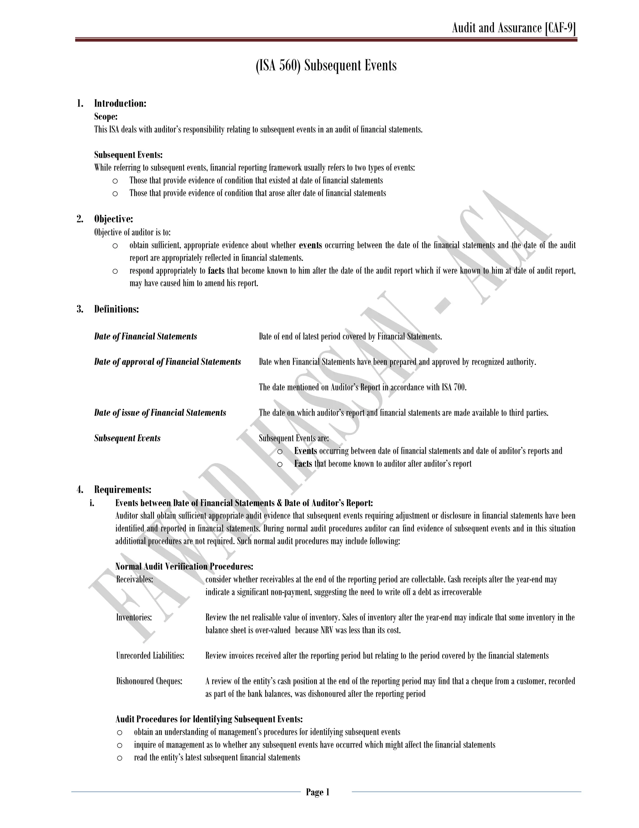 Audit and Assurance [CAF-9]
Page 1
(ISA 560) Subsequent Events
1. Introduction:
Scope:
This ISA deals with auditor’s responsibility relating to subsequent events in an audit of financial statements.
Subsequent Events:
While referring to subsequent events, financial reporting framework usually refers to two types of events:
o Those that provide evidence of condition that existed at date of financial statements
o Those that provide evidence of condition that arose after date of financial statements
2. Objective:
Objective of auditor is to:
o obtain sufficient, appropriate evidence about whether events occurring between the date of the financial statements and the date of the audit
report are appropriately reflected in financial statements.
o respond appropriately to facts that become known to him after the date of the audit report which if were known to him at date of audit report,
may have caused him to amend his report.
3. Definitions:
Date of Financial Statements Date of end of latest period covered by Financial Statements.
Date of approval of Financial Statements Date when Financial Statements have been prepared and approved by recognized authority.
The date mentioned on Auditor’s Report in accordance with ISA 700.
Date of issue of Financial Statements The date on which auditor’s report and financial statements are made available to third parties.
Subsequent Events Subsequent Events are:
o Events occurring between date of financial statements and date of auditor’s reports and
o Facts that become known to auditor after auditor’s report
4. Requirements:
i. Events between Date of Financial Statements & Date of Auditor’s Report:
Auditor shall obtain sufficient appropriate audit evidence that subsequent events requiring adjustment or disclosure in financial statements have been
identified and reported in financial statements. During normal audit procedures auditor can find evidence of subsequent events and in this situation
additional procedures are not required. Such normal audit procedures may include following:
Normal Audit Verification Procedures:
Receivables: consider whether receivables at the end of the reporting period are collectable. Cash receipts after the year-end may
indicate a significant non-payment, suggesting the need to write off a debt as irrecoverable
Inventories: Review the net realisable value of inventory. Sales of inventory after the year-end may indicate that some inventory in the
balance sheet is over-valued because NRV was less than its cost.
Unrecorded Liabilities: Review invoices received after the reporting period but relating to the period covered by the financial statements
Dishonoured Cheques: A review of the entity’s cash position at the end of the reporting period may find that a cheque from a customer, recorded
as part of the bank balances, was dishonoured after the reporting period
Audit Procedures for Identifying Subsequent Events:
o obtain an understanding of management’s procedures for identifying subsequent events
o inquire of management as to whether any subsequent events have occurred which might affect the financial statements
o read the entity’s latest subsequent financial statements
 