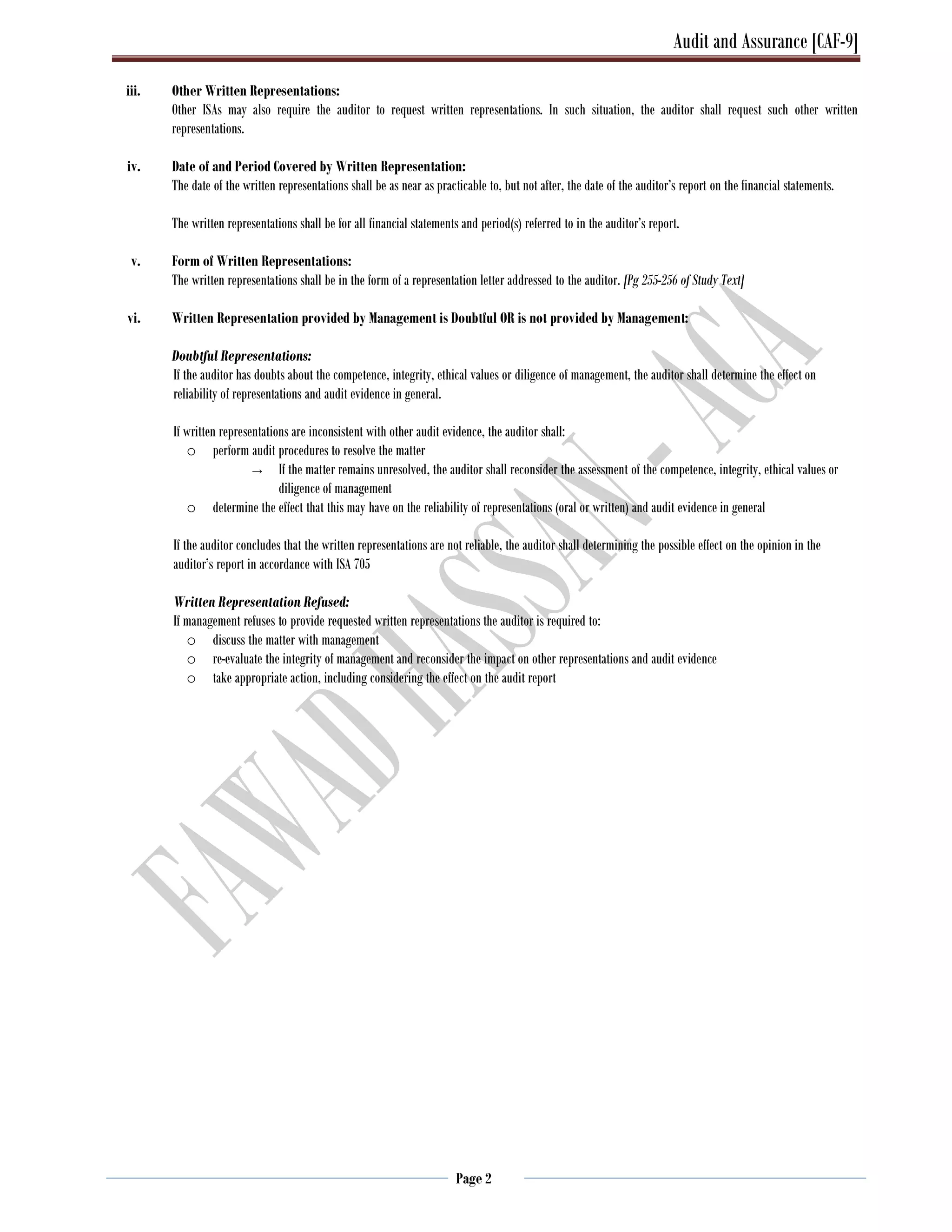Audit and Assurance [CAF-9]
Page 2
iii. Other Written Representations:
Other ISAs may also require the auditor to request written representations. In such situation, the auditor shall request such other written
representations.
iv. Date of and Period Covered by Written Representation:
The date of the written representations shall be as near as practicable to, but not after, the date of the auditor’s report on the financial statements.
The written representations shall be for all financial statements and period(s) referred to in the auditor’s report.
v. Form of Written Representations:
The written representations shall be in the form of a representation letter addressed to the auditor. [Pg 255-256 of Study Text]
vi. Written Representation provided by Management is Doubtful OR is not provided by Management:
Doubtful Representations:
If the auditor has doubts about the competence, integrity, ethical values or diligence of management, the auditor shall determine the effect on
reliability of representations and audit evidence in general.
If written representations are inconsistent with other audit evidence, the auditor shall:
o perform audit procedures to resolve the matter
→ If the matter remains unresolved, the auditor shall reconsider the assessment of the competence, integrity, ethical values or
diligence of management
o determine the effect that this may have on the reliability of representations (oral or written) and audit evidence in general
If the auditor concludes that the written representations are not reliable, the auditor shall determining the possible effect on the opinion in the
auditor’s report in accordance with ISA 705
Written Representation Refused:
If management refuses to provide requested written representations the auditor is required to:
o discuss the matter with management
o re-evaluate the integrity of management and reconsider the impact on other representations and audit evidence
o take appropriate action, including considering the effect on the audit report
 