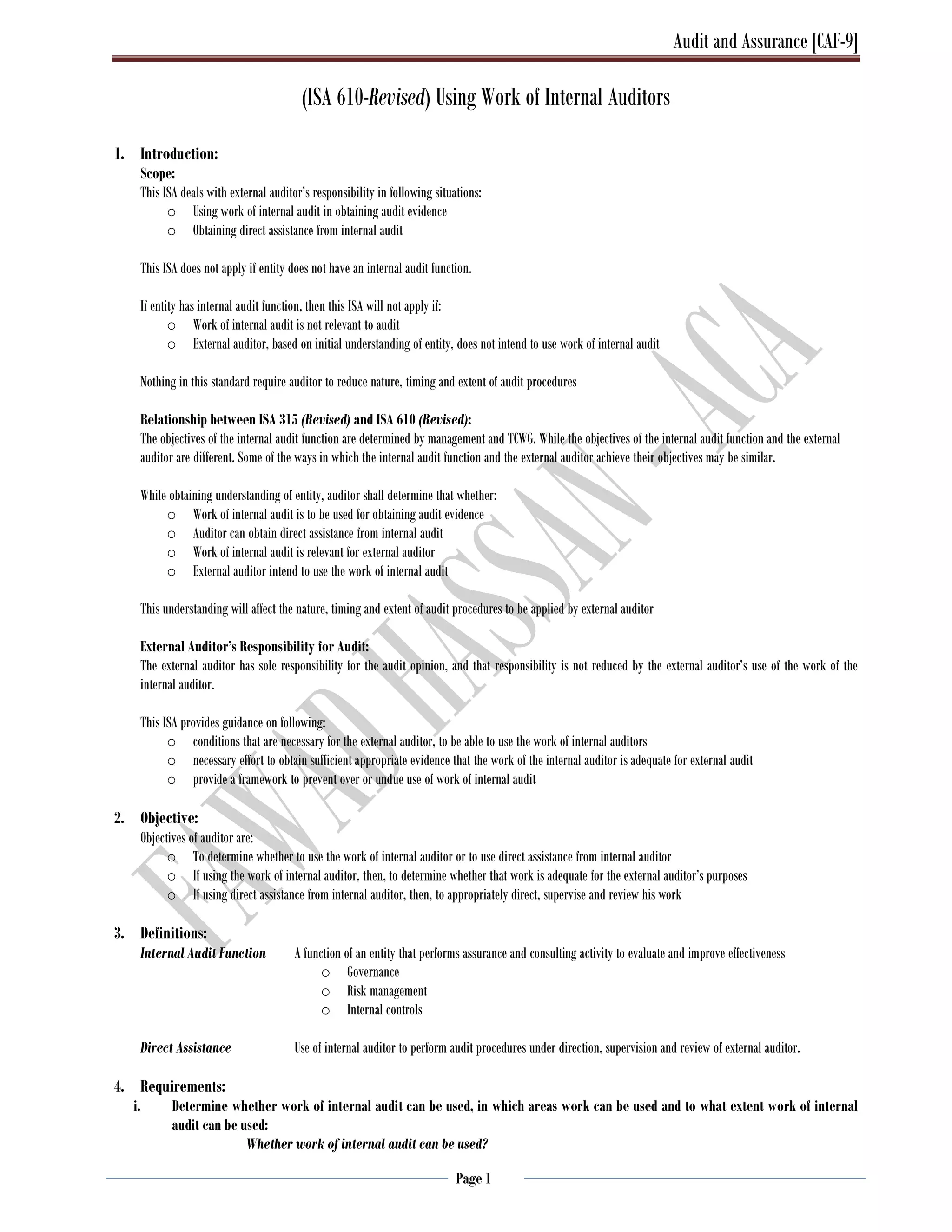 Audit and Assurance [CAF-9]
Page 1
(ISA 610-Revised) Using Work of Internal Auditors
1. Introduction:
Scope:
This ISA deals with external auditor’s responsibility in following situations:
o Using work of internal audit in obtaining audit evidence
o Obtaining direct assistance from internal audit
This ISA does not apply if entity does not have an internal audit function.
If entity has internal audit function, then this ISA will not apply if:
o Work of internal audit is not relevant to audit
o External auditor, based on initial understanding of entity, does not intend to use work of internal audit
Nothing in this standard require auditor to reduce nature, timing and extent of audit procedures
Relationship between ISA 315 (Revised) and ISA 610 (Revised):
The objectives of the internal audit function are determined by management and TCWG. While the objectives of the internal audit function and the external
auditor are different. Some of the ways in which the internal audit function and the external auditor achieve their objectives may be similar.
While obtaining understanding of entity, auditor shall determine that whether:
o Work of internal audit is to be used for obtaining audit evidence
o Auditor can obtain direct assistance from internal audit
o Work of internal audit is relevant for external auditor
o External auditor intend to use the work of internal audit
This understanding will affect the nature, timing and extent of audit procedures to be applied by external auditor
External Auditor’s Responsibility for Audit:
The external auditor has sole responsibility for the audit opinion, and that responsibility is not reduced by the external auditor’s use of the work of the
internal auditor.
This ISA provides guidance on following:
o conditions that are necessary for the external auditor, to be able to use the work of internal auditors
o necessary effort to obtain sufficient appropriate evidence that the work of the internal auditor is adequate for external audit
o provide a framework to prevent over or undue use of work of internal audit
2. Objective:
Objectives of auditor are:
o To determine whether to use the work of internal auditor or to use direct assistance from internal auditor
o If using the work of internal auditor, then, to determine whether that work is adequate for the external auditor’s purposes
o If using direct assistance from internal auditor, then, to appropriately direct, supervise and review his work
3. Definitions:
Internal Audit Function A function of an entity that performs assurance and consulting activity to evaluate and improve effectiveness
o Governance
o Risk management
o Internal controls
Direct Assistance Use of internal auditor to perform audit procedures under direction, supervision and review of external auditor.
4. Requirements:
i. Determine whether work of internal audit can be used, in which areas work can be used and to what extent work of internal
audit can be used:
Whether work of internal audit can be used?
 