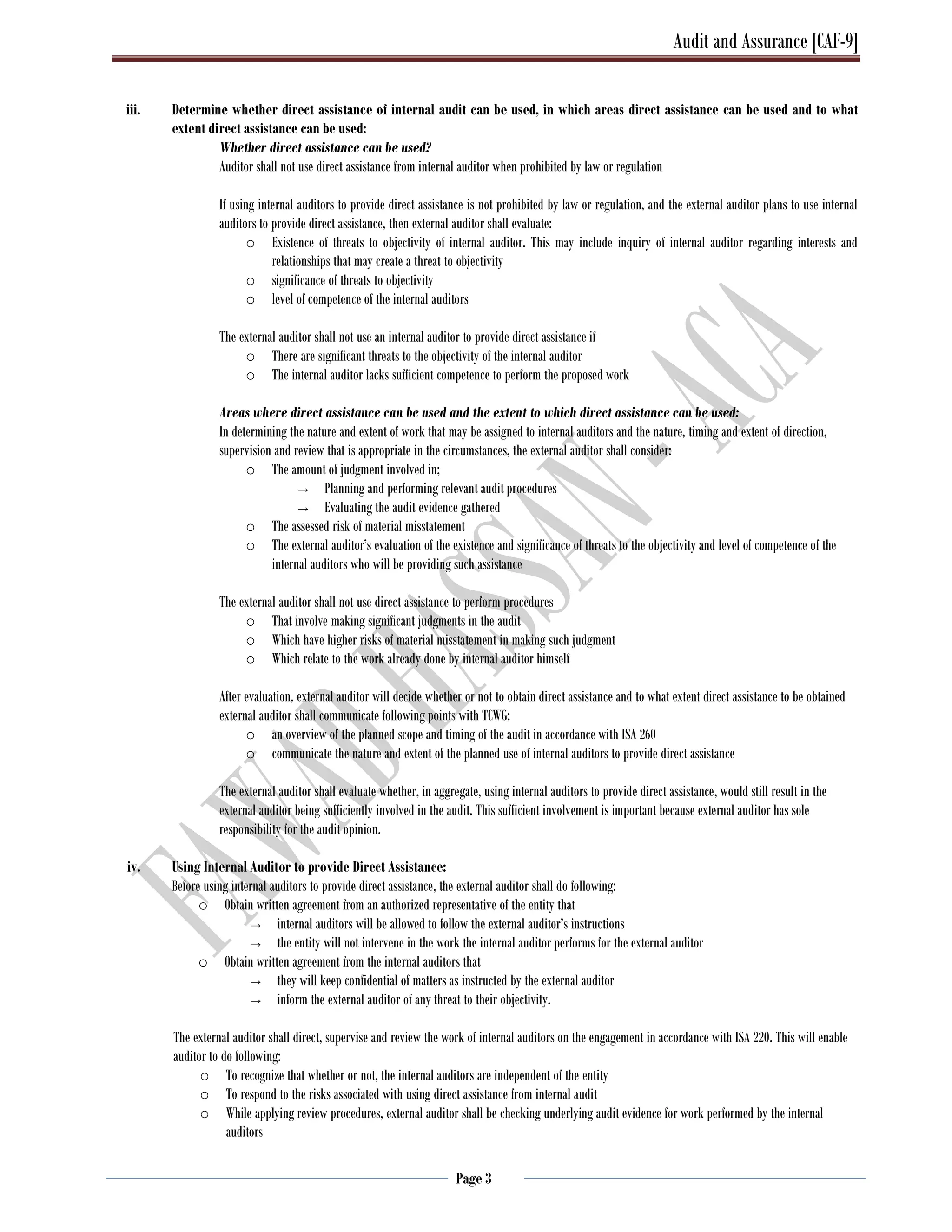 Audit and Assurance [CAF-9]
Page 3
iii. Determine whether direct assistance of internal audit can be used, in which areas direct assistance can be used and to what
extent direct assistance can be used:
Whether direct assistance can be used?
Auditor shall not use direct assistance from internal auditor when prohibited by law or regulation
If using internal auditors to provide direct assistance is not prohibited by law or regulation, and the external auditor plans to use internal
auditors to provide direct assistance, then external auditor shall evaluate:
o Existence of threats to objectivity of internal auditor. This may include inquiry of internal auditor regarding interests and
relationships that may create a threat to objectivity
o significance of threats to objectivity
o level of competence of the internal auditors
The external auditor shall not use an internal auditor to provide direct assistance if
o There are significant threats to the objectivity of the internal auditor
o The internal auditor lacks sufficient competence to perform the proposed work
Areas where direct assistance can be used and the extent to which direct assistance can be used:
In determining the nature and extent of work that may be assigned to internal auditors and the nature, timing and extent of direction,
supervision and review that is appropriate in the circumstances, the external auditor shall consider:
o The amount of judgment involved in;
→ Planning and performing relevant audit procedures
→ Evaluating the audit evidence gathered
o The assessed risk of material misstatement
o The external auditor’s evaluation of the existence and significance of threats to the objectivity and level of competence of the
internal auditors who will be providing such assistance
The external auditor shall not use direct assistance to perform procedures
o That involve making significant judgments in the audit
o Which have higher risks of material misstatement in making such judgment
o Which relate to the work already done by internal auditor himself
After evaluation, external auditor will decide whether or not to obtain direct assistance and to what extent direct assistance to be obtained
external auditor shall communicate following points with TCWG:
o an overview of the planned scope and timing of the audit in accordance with ISA 260
o communicate the nature and extent of the planned use of internal auditors to provide direct assistance
The external auditor shall evaluate whether, in aggregate, using internal auditors to provide direct assistance, would still result in the
external auditor being sufficiently involved in the audit. This sufficient involvement is important because external auditor has sole
responsibility for the audit opinion.
iv. Using Internal Auditor to provide Direct Assistance:
Before using internal auditors to provide direct assistance, the external auditor shall do following:
o Obtain written agreement from an authorized representative of the entity that
→ internal auditors will be allowed to follow the external auditor’s instructions
→ the entity will not intervene in the work the internal auditor performs for the external auditor
o Obtain written agreement from the internal auditors that
→ they will keep confidential of matters as instructed by the external auditor
→ inform the external auditor of any threat to their objectivity.
The external auditor shall direct, supervise and review the work of internal auditors on the engagement in accordance with ISA 220. This will enable
auditor to do following:
o To recognize that whether or not, the internal auditors are independent of the entity
o To respond to the risks associated with using direct assistance from internal audit
o While applying review procedures, external auditor shall be checking underlying audit evidence for work performed by the internal
auditors
 
