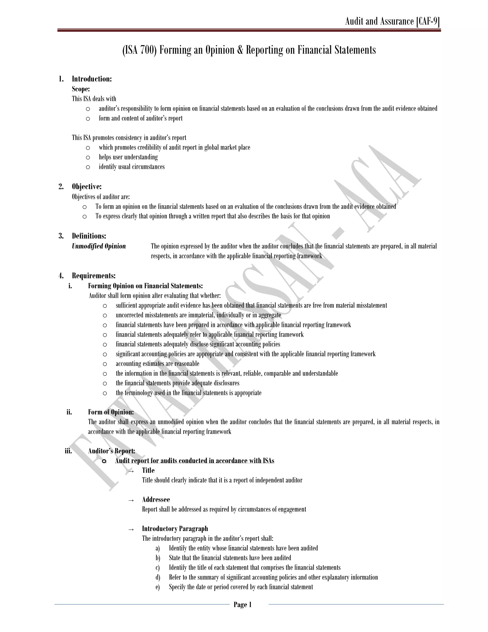 Audit and Assurance [CAF-9]
Page 1
(ISA 700) Forming an Opinion & Reporting on Financial Statements
1. Introduction:
Scope:
This ISA deals with
o auditor’s responsibility to form opinion on financial statements based on an evaluation of the conclusions drawn from the audit evidence obtained
o form and content of auditor’s report
This ISA promotes consistency in auditor’s report
o which promotes credibility of audit report in global market place
o helps user understanding
o identify usual circumstances
2. Objective:
Objectives of auditor are:
o To form an opinion on the financial statements based on an evaluation of the conclusions drawn from the audit evidence obtained
o To express clearly that opinion through a written report that also describes the basis for that opinion
3. Definitions:
Unmodified Opinion The opinion expressed by the auditor when the auditor concludes that the financial statements are prepared, in all material
respects, in accordance with the applicable financial reporting framework
4. Requirements:
i. Forming Opinion on Financial Statements:
Auditor shall form opinion after evaluating that whether:
o sufficient appropriate audit evidence has been obtained that financial statements are free from material misstatement
o uncorrected misstatements are immaterial, individually or in aggregate
o financial statements have been prepared in accordance with applicable financial reporting framework
o financial statements adequately refer to applicable financial reporting framework
o financial statements adequately disclose significant accounting policies
o significant accounting policies are appropriate and consistent with the applicable financial reporting framework
o accounting estimates are reasonable
o the information in the financial statements is relevant, reliable, comparable and understandable
o the financial statements provide adequate disclosures
o the terminology used in the financial statements is appropriate
ii. Form of Opinion:
The auditor shall express an unmodified opinion when the auditor concludes that the financial statements are prepared, in all material respects, in
accordance with the applicable financial reporting framework
iii. Auditor’s Report:
o Audit report for audits conducted in accordance with ISAs
→ Title
Title should clearly indicate that it is a report of independent auditor
→ Addressee
Report shall be addressed as required by circumstances of engagement
→ Introductory Paragraph
The introductory paragraph in the auditor’s report shall:
a) Identify the entity whose financial statements have been audited
b) State that the financial statements have been audited
c) Identify the title of each statement that comprises the financial statements
d) Refer to the summary of significant accounting policies and other explanatory information
e) Specify the date or period covered by each financial statement
 